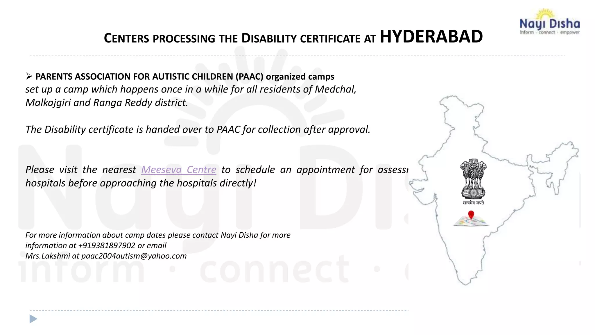 CENTERS PROCESSING THE DISABILITY CERTIFICATE AT HYDERABAD
 PARENTS ASSOCIATION FOR AUTISTIC CHILDREN (PAAC) organized camps
set up a camp which happens once in a while for all residents of Medchal,
Malkajgiri and Ranga Reddy district.
The Disability certificate is handed over to PAAC for collection after approval.
Please visit the nearest Meeseva Centre to schedule an appointment for assessment at Govt. approved
hospitals before approaching the hospitals directly!
For more information about camp dates please contact Nayi Disha for more
information at +919381897902 or email
Mrs.Lakshmi at paac2004autism@yahoo.com
 