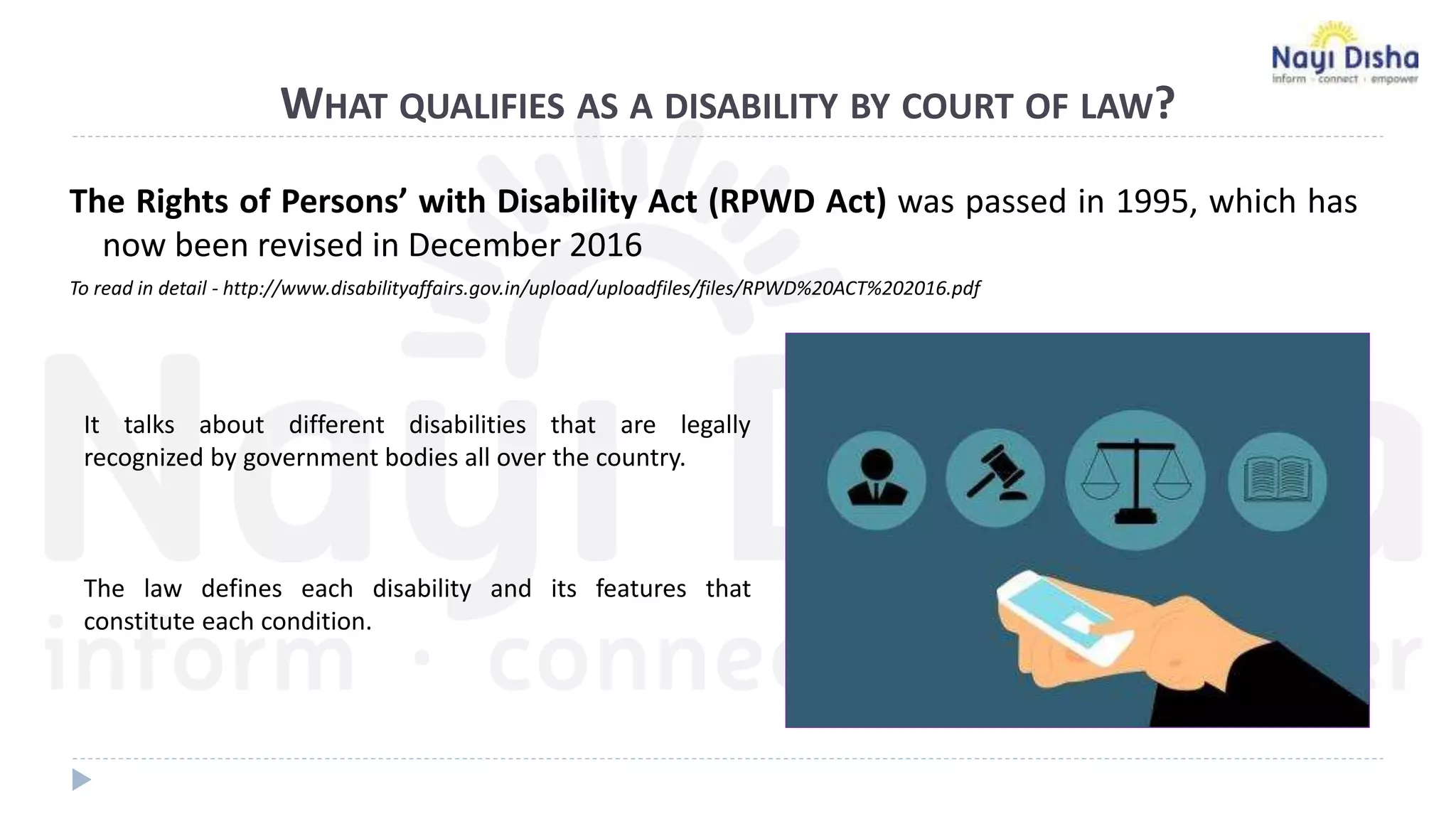 WHAT QUALIFIES AS A DISABILITY BY COURT OF LAW?
The Rights of Persons’ with Disability Act (RPWD Act) was passed in 1995, which has
now been revised in December 2016
To read in detail - http://www.disabilityaffairs.gov.in/upload/uploadfiles/files/RPWD%20ACT%202016.pdf
It talks about different disabilities that are legally
recognized by government bodies all over the country.
The law defines each disability and its features that
constitute each condition.
 