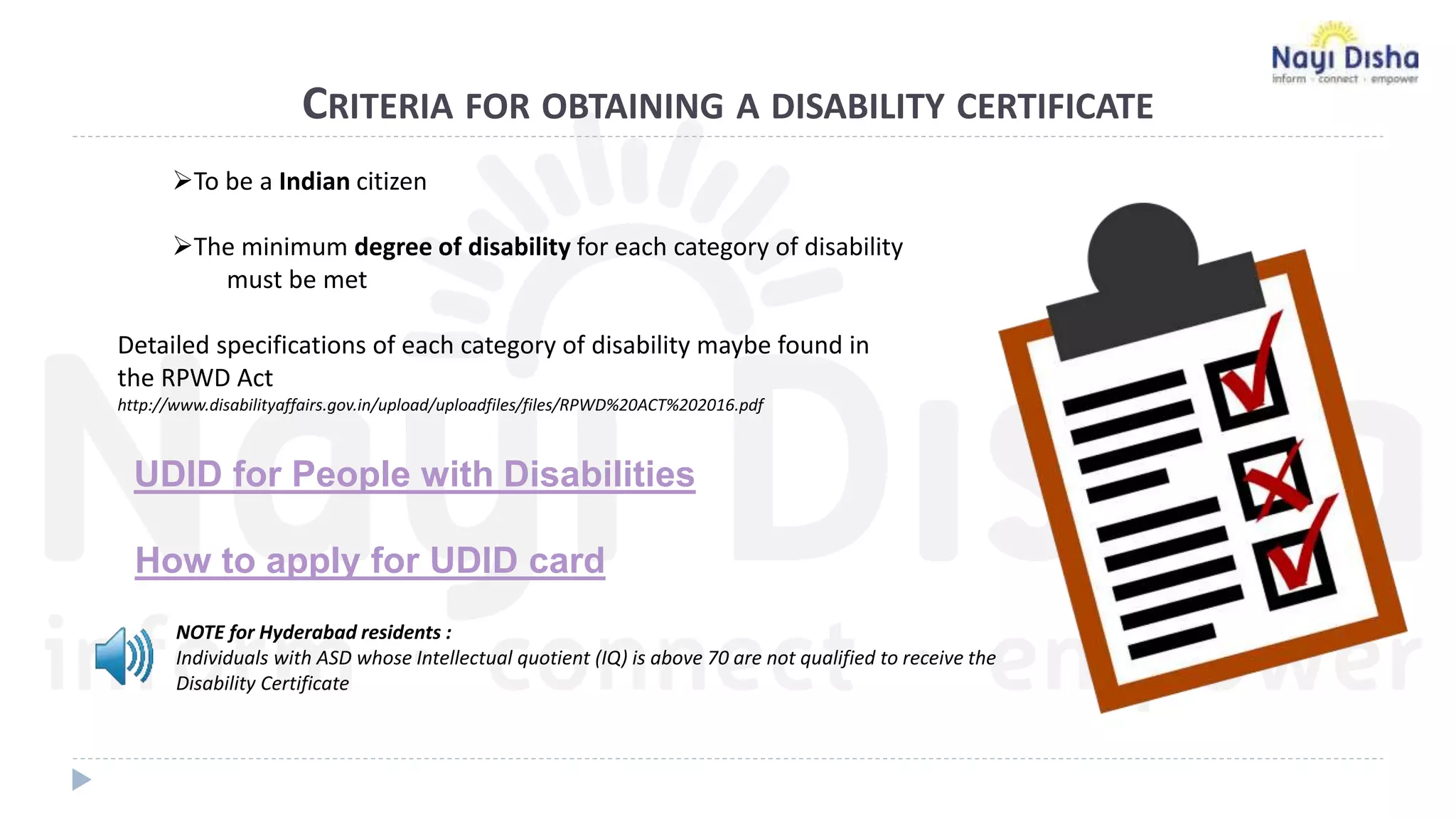 CRITERIA FOR OBTAINING A DISABILITY CERTIFICATE
To be a Indian citizen
The minimum degree of disability for each category of disability
must be met
Detailed specifications of each category of disability maybe found in
the RPWD Act
http://www.disabilityaffairs.gov.in/upload/uploadfiles/files/RPWD%20ACT%202016.pdf
NOTE for Hyderabad residents :
Individuals with ASD whose Intellectual quotient (IQ) is above 70 are not qualified to receive the
Disability Certificate
UDID for People with Disabilities
How to apply for UDID card
 