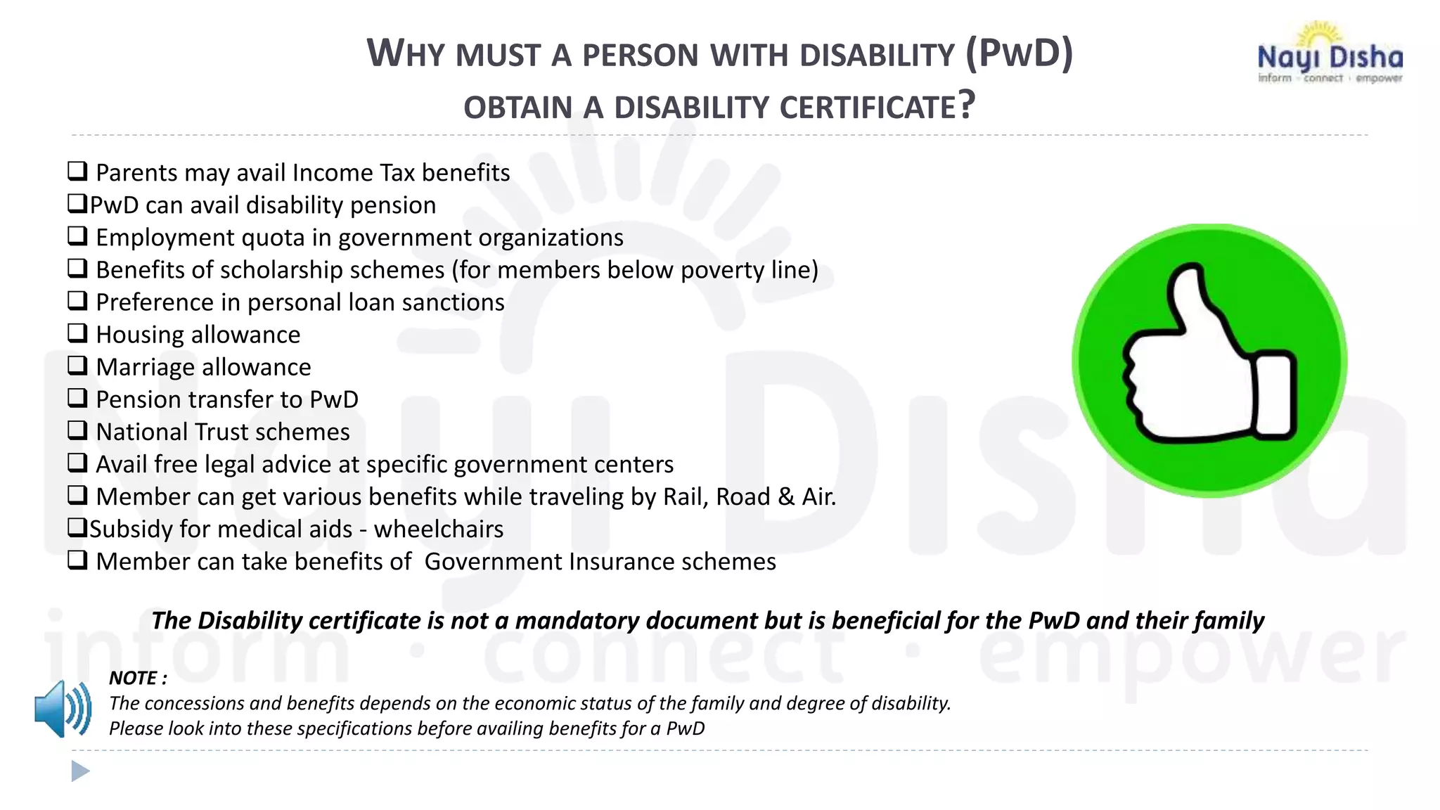 WHY MUST A PERSON WITH DISABILITY (PWD)
OBTAIN A DISABILITY CERTIFICATE?
 Parents may avail Income Tax benefits
PwD can avail disability pension
 Employment quota in government organizations
 Benefits of scholarship schemes (for members below poverty line)
 Preference in personal loan sanctions
 Housing allowance
 Marriage allowance
 Pension transfer to PwD
 National Trust schemes
 Avail free legal advice at specific government centers
 Member can get various benefits while traveling by Rail, Road & Air.
Subsidy for medical aids - wheelchairs
 Member can take benefits of Government Insurance schemes
The Disability certificate is not a mandatory document but is beneficial for the PwD and their family
NOTE :
The concessions and benefits depends on the economic status of the family and degree of disability.
Please look into these specifications before availing benefits for a PwD
 