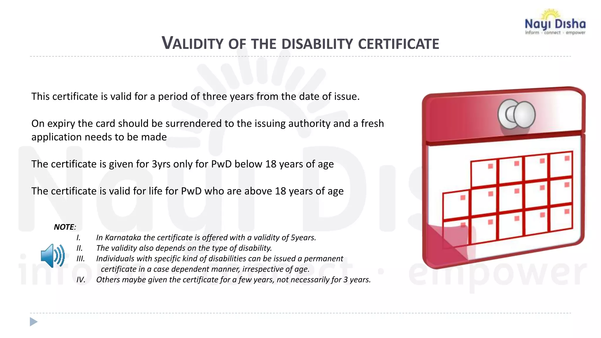 VALIDITY OF THE DISABILITY CERTIFICATE
This certificate is valid for a period of three years from the date of issue.
On expiry the card should be surrendered to the issuing authority and a fresh
application needs to be made
The certificate is given for 3yrs only for PwD below 18 years of age
The certificate is valid for life for PwD who are above 18 years of age
NOTE:
I. In Karnataka the certificate is offered with a validity of 5years.
II. The validity also depends on the type of disability.
III. Individuals with specific kind of disabilities can be issued a permanent
certificate in a case dependent manner, irrespective of age.
IV. Others maybe given the certificate for a few years, not necessarily for 3 years.
 
