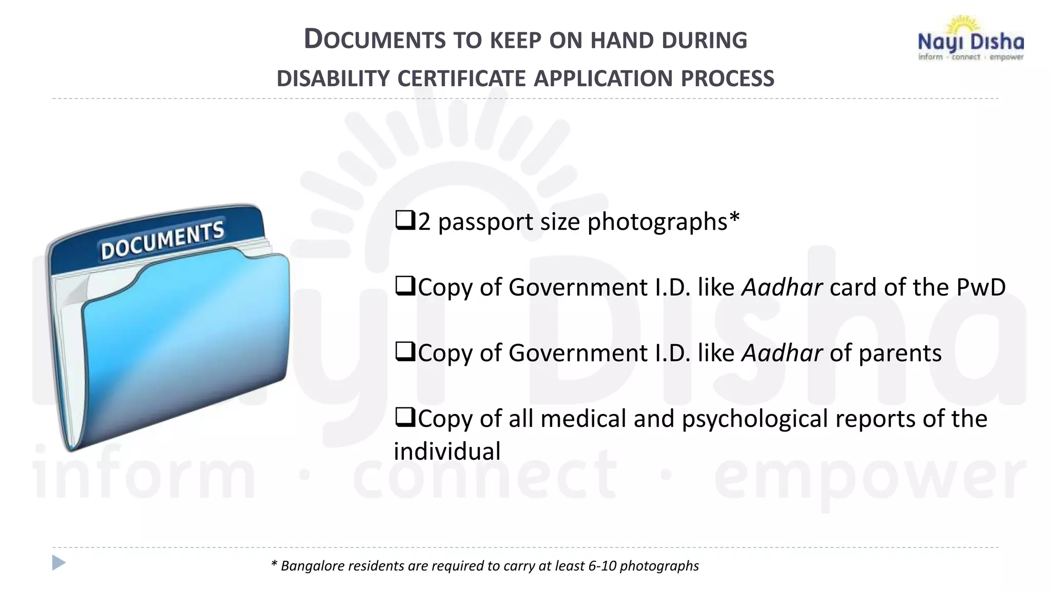 DOCUMENTS TO KEEP ON HAND DURING
DISABILITY CERTIFICATE APPLICATION PROCESS
2 passport size photographs*
Copy of Government I.D. like Aadhar card of the PwD
Copy of Government I.D. like Aadhar of parents
Copy of all medical and psychological reports of the
individual
* Bangalore residents are required to carry at least 6-10 photographs
 