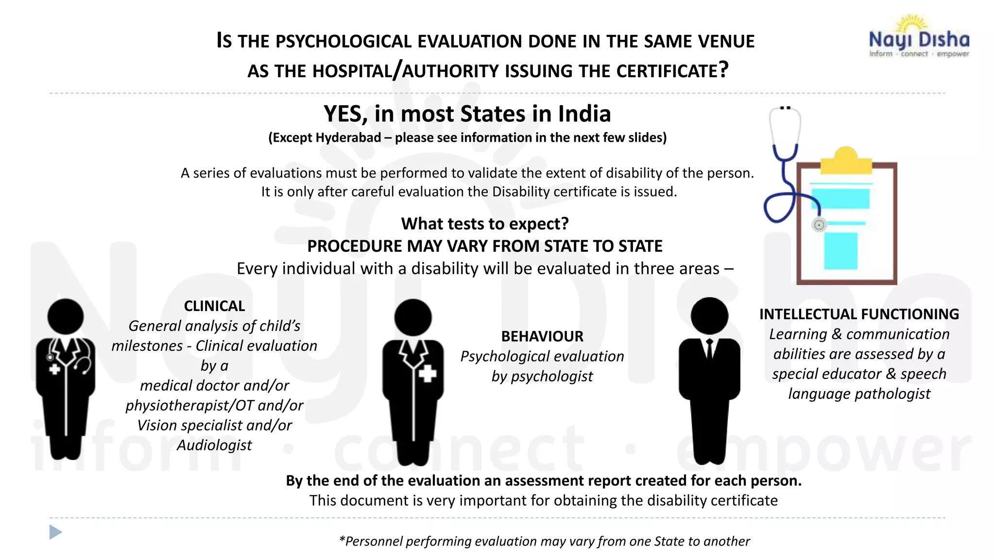 What tests to expect?
PROCEDURE MAY VARY FROM STATE TO STATE
Every individual with a disability will be evaluated in three areas –
IS THE PSYCHOLOGICAL EVALUATION DONE IN THE SAME VENUE
AS THE HOSPITAL/AUTHORITY ISSUING THE CERTIFICATE?
YES, in most States in India
(Except Hyderabad – please see information in the next few slides)
A series of evaluations must be performed to validate the extent of disability of the person.
It is only after careful evaluation the Disability certificate is issued.
BEHAVIOUR
Psychological evaluation
by psychologist
INTELLECTUAL FUNCTIONING
Learning & communication
abilities are assessed by a
special educator & speech
language pathologist
By the end of the evaluation an assessment report created for each person.
This document is very important for obtaining the disability certificate
*Personnel performing evaluation may vary from one State to another
CLINICAL
General analysis of child’s
milestones - Clinical evaluation
by a
medical doctor and/or
physiotherapist/OT and/or
Vision specialist and/or
Audiologist
 