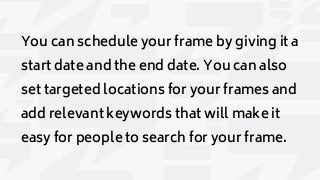 You can schedule your frame by giving it a
start date and the end date. You can also
set targeted locations for your frames and
add relevant keywords that will make it
easy for people to search for your frame.
 