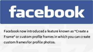 Facebook now introduced a feature known as “Create a
Frame” or custom profile frames in which you can create
custom frames for profile photos.
 