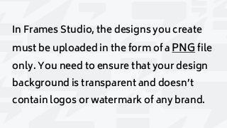 In Frames Studio, the designs you create
must be uploaded in the form of a PNG file
only. You need to ensure that your design
background is transparent and doesn’t
contain logos or watermark of any brand.
 