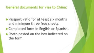 General documents for visa to China:
Passport valid for at least six months
and minimum three free sheets.
Completed form in English or Spanish.
Photo pasted on the box indicated on
the form.
 
