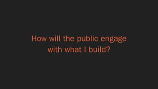 How will the public engage 
with what I build?
 