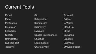 Current Tools
Pencil
Paper
Photoshop
Illustrator
Fireworks
Sketch
Omnigraffle
Sublime Text
Transmit
Git
Subversion
Kissmetrics
Optimizely
Evernote
Google Spreadsheet
Ghostlab
Edge Inspect
Charles Proxy
Typecast
Gridset
iA Writer
Cloud Up
Skype
Balsamiq
Dropbox
Gasmask
VMWare Fusion
 