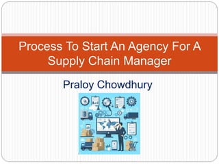 Praloy Chowdhury
Process To Start An Agency For A
Supply Chain Manager
 