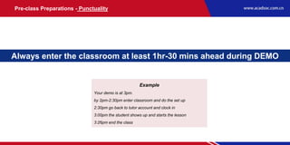 Always enter the classroom at least 1hr-30 mins ahead during DEMO
Example
Your demo is at 3pm.
by 2pm-2:30pm enter classroom and do the set up
2:30pm go back to tutor account and clock in
3:00pm the student shows up and starts the lesson
3:26pm end the class
Pre-class Preparations - Punctuality
 