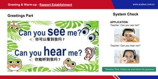 APPLICATION:
Teacher: Can you see me?
Teacher: Can you hear me?
Greeting & Warm-up - Rapport Establishment
Greetings Part System Check
*Practice Time: Follow me and mimic the gestures!
 
