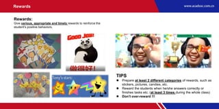Rewards
Rewards:
Give various, appropriate and timely rewards to reinforce the
student's positive behaviors.
TIPS
 Prepare at least 2 different categories of rewards, such as
stickers, pictures, candies, etc.
 Reward the students when he/she answers correctly or
finishes tasks etc. (at least 3 times during the whole class)
 Don’t over-reward !!!
 