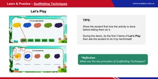 Learn & Practice – Scaffolding Techniques
Let’s Play
TIPS:
Show the student first how the activity is done
before letting them do it.
During the demo, do the first 3 items of Let’s Play
then ask the student to do it by her/himself
*Reflection:
What are the key principles of Scaffolding Techniques?
 