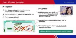 Learn & Practice – Correction
Correction
 Use effective methods to correct the student’s
pronunciation and grammar mistakes.
 Correct the student in a positive and appropriate way.
 Avoid over-correction !!!
APPLICATION
 Draw attention to your mouth and
have the student repeat the correct
pronunciation by syllables along
with you (e.g. e-ra-ser.).
*Practice Time: Please practice correcting students’ mistakes.
 Highlight the error, utilize the chat-box or write on
the screen.
 Repeat (showing props etc.) and ask the student to
say it correctly again.
“Assign a finger to represent
each syllable”
 