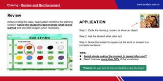 APPLICATION
Step 1: Circle the item(e.g. brown) or show an object.
Step 2: Ask the student what color is it.
Step 3: Guide the student to speak out the word or answer in a
complete sentence.
Closing - Review and Reinforcement
Review
Before ending the class, help student reinforce the learning
content. Asked the student to demonstrate what he/she
learned and provided support when necessary.
TIPS:
 Avoid simply asking the student to repeat after you!!!
 Need to review more than 50% of the vocabulary.
*Practice: It’s your turn to help the student review the lesson.
 