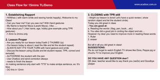 Class Flow for 15mins TL/Demo
1. Establishing Rapport
- Hi/Nihao ( with warm smile and waving hands happily), Welcome to my
Class!
- Can you hear me? Can you see me? With Hand gestures
- My Name is teacher Myca (Laoshi Myca), I like ….
- How about you? ( Ask name, age, hobby give example using TPR
gestures)
-1.5min to 2mins only
2. Lesson Proper
- Are you ready for our lesson today?(with 2 THUMBS Up)
- Our lesson today is about ( read the title and let the student repeat)
- ALWAYS SAY IT'S YOUR TURN with hand gesture and smile
- Discuss the lesson using (Guide and let student repeat, TPR, correct and
remodel)
- AUTHORISE the student with the pen
- Use Chatbox and send correction always
- needs to finish the lesson
-In making sentence only start with "IT'S" to make simlpe sentence, ex: It's
blue.
- DO this in 12min
3. CLOSING with TPR still
- Alright our lesson is done! Let's have a quick review ( show
random object and let the student circle)
Today you did great in class
- You are good at:
a. Reading the words ( Bag, pen, book....etc)
b. You also did a good job in circling the object and etc....
However my dear you need to improve more in reading these words:
1. Ruler
2. eraser
But all in all you did great in class!
SUGGESTIONS:
Pls do not forget to watch English TV shows like Dora, Peppa pig or
chuchu TV to improve your English.
DO YOU HAVE ANY QUESTION dear?
OK dear, teacher would like to say thank you (xei2x) and Goodbye
(Zaijan
 