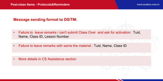 • Failure to leave remarks / can't submit Class Over and ask for activation: Tuid,
Name, Class ID, Lesson Number
• Failure to leave remarks with same the material : Tuid, Name, Class ID
• More details in CS Assistance section
Message sending format to DS/TM:
Post-class Items - Protocols&Reminders
 