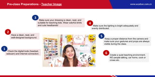 Make sure the lighting is bright adequately and
evenly distributed.
Make sure your dressing is clean, neat, and
suitable for teaching kids. Wear colorful shirts
and cute headbands!
Have a clean, neat, and
well-designed background.
Check the digital tools (headset,
webcam) and internet connection.
Create a quiet teaching environment.
NO people talking, car horns, cock or
crows etc.
Keep a proper distance from the camera and
make sure your gestures and props are always
visible during the class.
1
2
3
5
6
4
Pre-class Preparations - Teacher Image
 