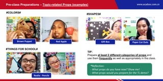 Pre-class Preparations – Topic-related Props (examples)
#COLORS#
#THINGS FOR SCHOOL#
#SHAPES#
*Reflection:
- What props do you have now? Show me!
- What props would you prepare for the TL demo?
Brown Puppet Red Apple
Realia - Pencils
Gift Box Paper Cut Outs
TIP:
Prepare at least 2 different categories of props and
use them frequently as well as appropriately in the class.
 