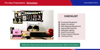 Pre-class Preparations - Workstation
*Reflection: Please check your own teaching environment. What’s still missing?
CHECKLIST
 Functional Equipment
 Stable Connection
 Well-designed Background
 Appropriate Dressing
 Adequate Lighting
 Quiet Environment
 Proper Camera Distance
 Teaching Props
 