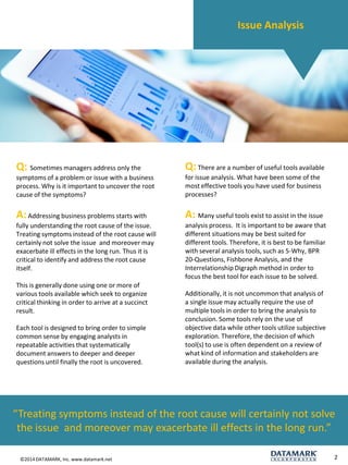 ©2014 DATAMARK, Inc. www.datamark.net 
2 
Q: Sometimes managers address only the symptoms of a problem or issue with a business process. Why is it important to uncover the root cause of the symptoms? 
A:Addressing business problems starts with fully understanding the root cause of the issue. Treating symptoms instead of the root cause will certainly not solve the issueand moreover may exacerbate ill effects in the long run. Thus it is critical to identify and address the root cause itself. 
This is generally done using one or more of various tools available which seek to organize critical thinking in order to arrive at a succinct result. 
Each tool is designed to bring order to simple common sense by engaging analysts in repeatable activities that systematically document answers to deeper and deeper questions until finally the root is uncovered. 
Q:There are a number of useful tools available for issue analysis. What have been some of the most effective tools you have used for business processes? 
A: Many useful tools exist to assist in the issue analysis process.It is important to be aware that different situations may be best suited for different tools. Therefore, it is best to be familiar with several analysis tools, such as 5-Why, BPR 20-Questions, Fishbone Analysis, and the Interrelationship Digraph method in order to focus the best tool for each issue to be solved. 
Additionally, it is not uncommon that analysis of a single issue may actually require the use of multiple tools in order to bring the analysis to conclusion. Some tools rely on the use of objective data while other tools utilize subjective exploration. Therefore, the decision of which tool(s) to use is often dependent on a review of what kind of information and stakeholders are available during the analysis. 
“Treating symptoms instead of the root cause will certainly not solve the issueand moreover may exacerbate ill effects in the long run.” 
Issue Analysis  