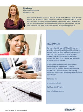 ©2014 DATAMARK, Inc. www.datamark.net 
5 
Nina Brown 
Director of Engineering 
DATAMARK, Inc. 
Nina leads DATAMARK’s team of Lean Six Sigma trained experts tasked with the analysis and redesign of clients’ business processes. An ASQ-certified Six Sigma Black Belt and certified Project Management Professional (PMP), Nina has led the successful implementation of enterprise mailroom operations for Fortune 500 companies and other large-scale business re-engineering projects. 
About DATAMARK 
For more than 20 years, DATAMARK, Inc. has provided bilingual (English/Spanish) multichannel contact center services, mailroom management, data entry, document processing, business process improvement consulting and other outsourcing services for Fortune 500 companies across all industry sectors. 
If you have questions or need assistance in developing your organization’s case for outsourcing or business process improvement, DATAMARK’s business process outsourcing specialists are available for a complimentary initial consultation. 
Contact us at: 
www.datamark.net 
Toll-free: 800.477.1944 
Info: info@datamark.net 