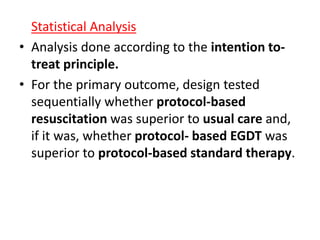 Statistical Analysis 
• Analysis done according to the intention to-treat 
principle. 
• For the primary outcome, design tested 
sequentially whether protocol-based 
resuscitation was superior to usual care and, 
if it was, whether protocol- based EGDT was 
superior to protocol-based standard therapy. 
 