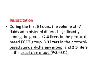 Resuscitation 
• During the first 6 hours, the volume of IV 
fluids administered differed significantly 
among the groups (2.8 liters in the protocol-based 
EGDT group, 3.3 liters in the protocol-based 
standard-therapy group, and 2.3 liters 
in the usual care group (P<0.001). 
 