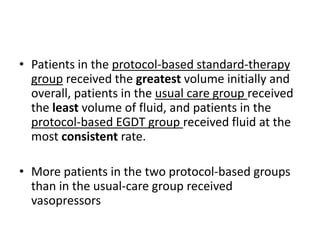 • Patients in the protocol-based standard-therapy 
group received the greatest volume initially and 
overall, patients in the usual care group received 
the least volume of fluid, and patients in the 
protocol-based EGDT group received fluid at the 
most consistent rate. 
• More patients in the two protocol-based groups 
than in the usual-care group received 
vasopressors 
 