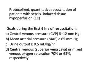 Protocolized, quantitative resuscitation of 
patients with sepsis- induced tissue 
hypoperfusion (1C) 
Goals during the first 6 hrs of resuscitation: 
a) Central venous pressure (CVP) 8–12 mm Hg 
b) Mean arterial pressure (MAP) ≥ 65 mm Hg 
c) Urine output ≥ 0.5 mL/kg/hr 
d) Central venous (superior vena cava) or mixed 
venous oxygen saturation 70% or 65%, 
respectively 
 