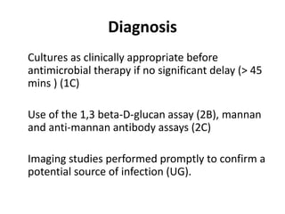 Diagnosis 
Cultures as clinically appropriate before 
antimicrobial therapy if no significant delay (> 45 
mins ) (1C) 
Use of the 1,3 beta-D-glucan assay (2B), mannan 
and anti-mannan antibody assays (2C) 
Imaging studies performed promptly to confirm a 
potential source of infection (UG). 
 
