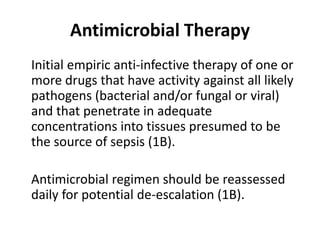 Antimicrobial Therapy 
Initial empiric anti-infective therapy of one or 
more drugs that have activity against all likely 
pathogens (bacterial and/or fungal or viral) 
and that penetrate in adequate 
concentrations into tissues presumed to be 
the source of sepsis (1B). 
Antimicrobial regimen should be reassessed 
daily for potential de-escalation (1B). 
 