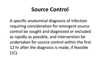 Source Control 
A specific anatomical diagnosis of infection 
requiring consideration for emergent source 
control be sought and diagnosed or excluded 
as rapidly as possible, and intervention be 
undertaken for source control within the first 
12 hr after the diagnosis is made, if feasible 
(1C). 
 