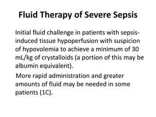 Fluid Therapy of Severe Sepsis 
Initial fluid challenge in patients with sepsis-induced 
tissue hypoperfusion with suspicion 
of hypovolemia to achieve a minimum of 30 
mL/kg of crystalloids (a portion of this may be 
albumin equivalent). 
More rapid administration and greater 
amounts of fluid may be needed in some 
patients (1C). 
 