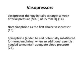 Vasopressors 
Vasopressor therapy initially to target a mean 
arterial pressure (MAP) of 65 mm Hg (1C). 
Norepinephrine as the first choice vasopressor 
(1B). 
Epinephrine (added to and potentially substituted 
for norepinephrine) when an additional agent is 
needed to maintain adequate blood pressure 
(2B). 
 