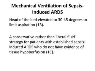 Mechanical Ventilation of Sepsis- 
Induced ARDS 
Head of the bed elevated to 30-45 degrees to 
limit aspiration (1B). 
A conservative rather than liberal fluid 
strategy for patients with established sepsis-induced 
ARDS who do not have evidence of 
tissue hypoperfusion (1C). 
 