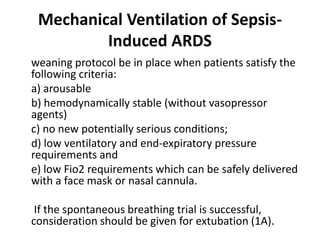 Mechanical Ventilation of Sepsis- 
Induced ARDS 
weaning protocol be in place when patients satisfy the 
following criteria: 
a) arousable 
b) hemodynamically stable (without vasopressor 
agents) 
c) no new potentially serious conditions; 
d) low ventilatory and end-expiratory pressure 
requirements and 
e) low Fio2 requirements which can be safely delivered 
with a face mask or nasal cannula. 
If the spontaneous breathing trial is successful, 
consideration should be given for extubation (1A). 
 