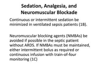 Sedation, Analgesia, and 
Neuromuscular Blockade 
Continuous or intermittent sedation be 
minimized in ventilated sepsis patients (1B). 
Neuromuscular blocking agents (NMBAs) be 
avoided if possible in the septic patient 
without ARDS. If NMBAs must be maintained, 
either intermittent bolus as required or 
continuous infusion with train-of-four 
monitoring (1C) 
 