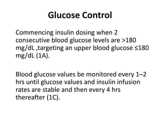 Glucose Control 
Commencing insulin dosing when 2 
consecutive blood glucose levels are >180 
mg/dL ,targeting an upper blood glucose ≤180 
mg/dL (1A). 
Blood glucose values be monitored every 1–2 
hrs until glucose values and insulin infusion 
rates are stable and then every 4 hrs 
thereafter (1C). 
 