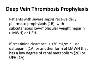 Deep Vein Thrombosis Prophylaxis 
Patients with severe sepsis receive daily 
pharmaco prophylaxis (1B), with 
subcutaneous low-molecular weight heparin 
(LMWH) or UFH. 
If creatinine clearance is <30 mL/min, use 
dalteparin (1A) or another form of LMWH that 
has a low degree of renal metabolism (2C) or 
UFH (1A). 
 
