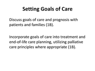 Setting Goals of Care 
Discuss goals of care and prognosis with 
patients and families (1B). 
Incorporate goals of care into treatment and 
end-of-life care planning, utilizing palliative 
care principles where appropriate (1B). 
 