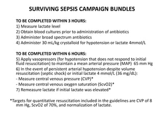 SURVIVING SEPSIS CAMPAIGN BUNDLES 
TO BE COMPLETED WITHIN 3 HOURS: 
1) Measure lactate level 
2) Obtain blood cultures prior to administration of antibiotics 
3) Administer broad spectrum antibiotics 
4) Administer 30 mL/kg crystalloid for hypotension or lactate 4mmol/L 
TO BE COMPLETED WITHIN 6 HOURS: 
5) Apply vasopressors (for hypotension that does not respond to initial 
fluid resuscitation) to maintain a mean arterial pressure (MAP) 65 mm Hg 
6) In the event of persistent arterial hypotension despite volume 
resuscitation (septic shock) or initial lactate 4 mmol/L (36 mg/dL): 
- Measure central venous pressure (CVP)* 
- Measure central venous oxygen saturation (ScvO2)* 
7) Remeasure lactate if initial lactate was elevated* 
*Targets for quantitative resuscitation included in the guidelines are CVP of 8 
mm Hg, ScvO2 of 70%, and normalization of lactate. 
 