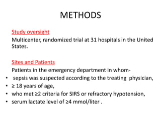 METHODS 
Study oversight 
Multicenter, randomized trial at 31 hospitals in the United 
States. 
Sites and Patients 
Patients in the emergency department in whom- 
• sepsis was suspected according to the treating physician, 
• ≥ 18 years of age, 
• who met ≥2 criteria for SIRS or refractory hypotension, 
• serum lactate level of ≥4 mmol/liter . 
 