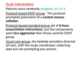 Study Interventions 
Patients were randomly assigned, as 1:1:1 
Protocol based EGDT group: The protocol 
prompted placement of a central venous 
catheter. 
Protocol-based standard group set of 6-hour 
resuscitation instructions, but the components 
were less aggressive than those used for EGDT 
group. 
Usual-care group, the bedside providers directed 
all care, with the study coordinator collecting 
data but not prompting any actions. 
 