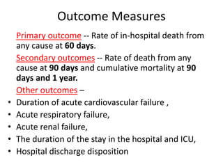 Outcome Measures 
Primary outcome -- Rate of in-hospital death from 
any cause at 60 days. 
Secondary outcomes -- Rate of death from any 
cause at 90 days and cumulative mortality at 90 
days and 1 year. 
Other outcomes – 
• Duration of acute cardiovascular failure , 
• Acute respiratory failure, 
• Acute renal failure, 
• The duration of the stay in the hospital and ICU, 
• Hospital discharge disposition 
 