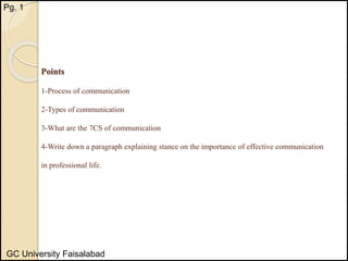 Points
1-Process of communication
2-Types of communication
3-What are the 7CS of communication
4-Write down a paragraph explaining stance on the importance of effective communication
in professional life.
Pg. 1
GC University Faisalabad
 