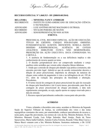 Superior Tribunal de Justiça
RECURSO ESPECIAL Nº 1.068.513 - DF (2008/0140138-8)

RELATORA                : MINISTRA NANCY ANDRIGHI
RECORRENTE              : INSTITUTO EURO-AMERICANO DE EDUCAÇÃO CIÊNCIA
                          E TECNOLOGIA
ADVOGADO                : LUIZ ANTÔNIO MUNIZ MACHADO E OUTRO(S)
RECORRIDO               : NIVALDO PEREIRA DE MATOS
ADVOGADO                : SEM REPRESENTAÇÃO NOS AUTOS
                                      EMENTA

                PROCESSUAL CIVIL. RECURSO ESPECIAL. AÇÃO DE EXECUÇÃO.
                TÍTULO DE CRÉDITO. CHEQUE PÓS-DATADO. OMISSÃO.
                FUNDAMENTAÇÃO. AUSENTE. DEFICIENTE. SÚMULA 284/STF.
                DISSÍDIO        JURISPRUDENCIAL.          AUSÊNCIA          DE      COTEJO
                ANALÍTICO. SIMILITUDE FÁTICA NÃO DEMONSTRADA.
                PRESCRIÇÃO DA AÇÃO EXECUTIVA. DATA CONSIGNADA NA
                CÁRTULA.
                1. A ausência de fundamentação ou a sua deficiência implica o não
                conhecimento do recurso quanto ao tema.
                2. O dissídio jurisprudencial deve ser comprovado mediante o cotejo
                analítico entre acórdãos que versem sobre situações fáticas idênticas
                3. Ainda que a emissão de cheques pós-datados seja prática costumeira, não
                encontra previsão legal. Admitir-se que do acordo extracartular decorra a
                dilação do prazo prescricional, importaria na alteração da natureza do
                cheque como ordem de pagamento à vista e na infringência do art. 192 do
                CC, além de violação dos princípios da literalidade e abstração.
                Precedentes.
                4. O termo inicial de contagem do prazo prescricional da ação de execução
                do cheque pelo beneficiário é de 6 (seis) meses, prevalecendo, para fins de
                contagem do prazo prescricional de cheque pós-datado, a data nele
                regularmente consignada, ou seja, aquela oposta no espaço reservado para a
                data de emissão.
                5. Recurso especial parcialmente conhecido e nessa parte não provido.


                                               ACÓRDÃO

              Vistos, relatados e discutidos estes autos, acordam os Ministros da Segunda
Seção do Superior Tribunal de Justiça, na conformidade dos votos e das notas
taquigráficas constantes dos autos, por unanimidade, conhecer parcialmente do recurso e,
nesta parte, negar-lhe provimento, nos termos do voto da Sra. Ministra Relatora. Os Srs.
Ministros Massami Uyeda, Luis Felipe Salomão, Raul Araújo, Paulo de Tarso
Sanseverino, Maria Isabel Gallotti, Antonio Carlos Ferreira, Ricardo Villas Bôas Cueva e
Marco Buzzi votaram com a Sra. Ministra Relatora. Sustentou oralmente, o Dr. LUIZ
A informação disponível não será considerada para fins de contagem de prazos recursais   Página 1 de 2
(Ato nº 135 - Art. 6º e Ato nº 172 - Art. 5º)
 