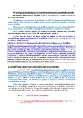 10
5.6. Princípio da não-preclusão e do pronunciamento de ofício das nulidades absolutas
As nulidades absolutas não precluem e podem ser reconhecidas independentemente de
arguição pela outra parte.
Exceção a essa regra encontra-se na Súmula 160-STF: É nula a decisão do tribunal que
acolhe, contra o réu, nulidade não argüida no recurso da acusação, ressalvados os casos de
recurso de ofício.
Nesse caso, seja nulidade relativa, seja nulidade absoluta, não pode ser reconhecida de
ofício, se prejudicar o réu, mas tão-somente por meio de expressa arguição da acusação.
Deve-se, quanto possível, impedir que a atividade judicante funcione como acréscimo
ou corretivo da má atuação do órgão estatal responsável pela acusação.
Ademais, haveria violação da ampla defesa, na medida em que não permitiria a
participação do acusado no debate acerca da nulidade, tendo em vista a omissão do recurso da
acusação em relação à matéria.
STF Pleno – HC 80263/SP Relator(a): Min. ILMAR GALVÃO Julgamento: 20/02/2003
O Tribunal, ao julgar apelação do Ministério Público contra sentença absolutória, não pode
acolher nulidade -- ainda que absoluta --, não veiculada no recurso da acusação. Interpretação
da Súmula 160/STF que não faz distinção entre nulidade absoluta e relativa. (...) Nesse
contexto, princípios como o do devido processo legal e o do juízo natural somente podem ser
invocados em favor do réu e nunca em seu prejuízo. Por isso, estando o Tribunal, quando do
julgamento da apelação, adstrito ao exame da matéria impugnada pelo recorrente, não pode
invocar questão prejudicial ao réu não veiculada no referido recurso, ainda que se trate de
nulidade absoluta, decorrente da incompetência do juízo. Habeas corpus deferido em parte para
que, afastada a incompetência, seja julgada a apelação em seu mérito.
6. MOMENTOS E MEIOS PARA A DECRETAÇÃO DA NULIDADE.
Entretanto, mesmo em relação às irregularidades que levam à nulidade absoluta,
a possibilidade de reconhecimento pelo tribunal ex officio está restrita às situações em que o
desrespeito à forma tiver prejudicado a defesa; ao contrário, quando se tratar de vício cujo
reconhecimento favoreça a acusação, será indispensável a arguição do vício em preliminar de
recurso. É o que se infere da redação da SÚMULA Nº 160 DO STF: “É nula a decisão do
tribunal que acolhe, contra o réu, nulidade não argüida no recurso da acusação, ressalvados os
casos de recurso de ofício.”
Diante disso o tribunal, em face de vício que possa conduzir a uma nulidade absoluta, deverá
distinguir se a invalidação favorecerá ao réu, caso em que deverá decretá-la e determinar a
renovação do ato (ou do feito), ou, se favorecerá à acusação - não tendo sido argüida em recurso -,
prejudicando a defesa, hipótese em que o tribunal deverá confirmar a decisão absolutória.
Art. 571. As nulidades deverão ser argüidas:
I - as da instrução criminal dos processos da competência do júri, nos prazos a que
se refere o art. 406*;
 