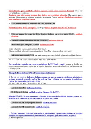 13
Normalmente, gera nulidade relativa (quando versa sobre questões formais). Pode ser
convalidada até a sentença.
Denúncia que não narrou nenhum fato típico: gera nulidade absoluta. Mas depois que a
sentença foi prolatada, a nulidade passa para a sentença. Assim, sentença fundada em denúncia
nula: anula-se a própria sentença.
8. Falta de representação da vítima (art. 564, inciso III, a):
Nulidade relativa. Pode ser suprida, desde que dentro do prazo decadencial de 6 meses.
9. Falta do exame de corpo de delito direto e indireto (art. 564, inciso III, b): nulidade
absoluta.
10. Ausência de defensor (devidamente habilitado): nulidade absoluta.
11. Defesa feita pelo estagiário sozinho: nulidade absoluta.
E se o estagiário, sozinho, conseguiu a absolvição?
Há uma nulidade (absoluta), mas nada pode ser feito. Não existe revisão pro societate.
12. Advogado suspenso pela OAB: não pode atuar no processo criminal, sob pena de nulidade absoluta.
HC 85717/SP, rel. Min. Celso de Mello, 9.10.2007. (HC-85717)
Deve-se alertar, contudo, para esse outro julgado do STF (mais recente) no qual se decidiu que
o processo criminal patrocinado por advogado licenciado só gerará nulidade se o réu comprovar
efetivo prejuízo:
Advogado Licenciado da OAB e Demonstração de Prejuízo
A Turma, por maioria, indeferiu habeas corpus em que se alegava a nulidade absoluta de
processo criminal no qual a defesa da paciente fora realizada por advogado licenciado da
Ordem dos Advogados do Brasil - OAB.
HC 99457/RS, rel. Min. Cármen Lúcia, 13.10.2009
13. Ausência de defesa: nulidade absoluta.
14. Deficiência da defesa: nulidade relativa (Súmula 523 do STF).
Súmula 523-STF: No processo penal, a falta da defesa constitui nulidade absoluta, mas a sua
deficiência só o anulará se houver prova de prejuízo para o réu.
15. Ausência do MP na ação penal pública: nulidade absoluta.
16. Ausência do MP na audiência: nulidade relativa.
1- É nula a audiência realizada com ausência justificada de representante ministerial, quando
comprovado o prejuízo causado, pela absolvição do agente, por insuficiência de provas.
2- Recurso provido.
 